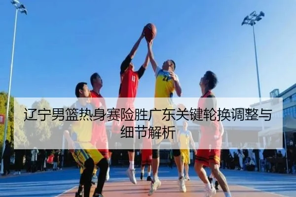 辽宁男篮热身赛险胜广东关键轮换调整与细节解析 - LeyuSports